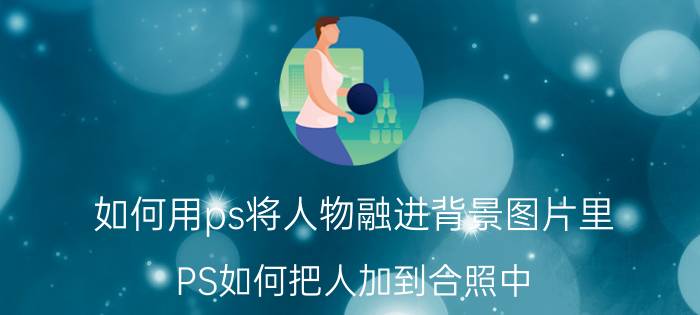 如何用ps将人物融进背景图片里 PS如何把人加到合照中？